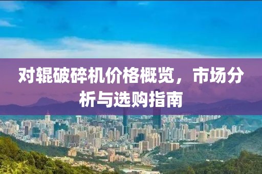 对辊破碎机价格概览，市场分析与选购指南