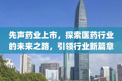 先声药业上市，探索医药行业的未来之路，引领行业新篇章