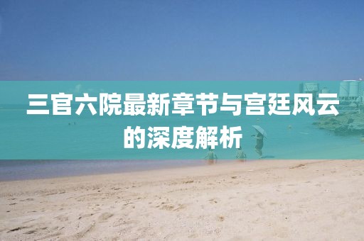 三官六院最新章节与宫廷风云的深度解析