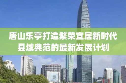 唐山乐亭打造繁荣宜居新时代县域典范的最新发展计划