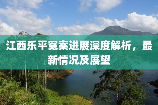 江西乐平冤案进展深度解析，最新情况及展望