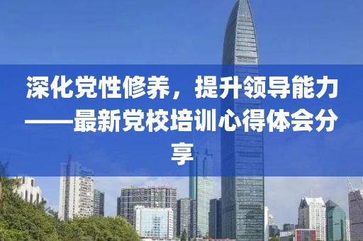 深化党性修养，提升领导能力——最新党校培训心得体会分享