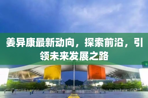 姜异康最新动向，探索前沿，引领未来发展之路