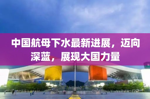 中国航母下水最新进展，迈向深蓝，展现大国力量