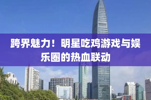 跨界魅力！明星吃鸡游戏与娱乐圈的热血联动