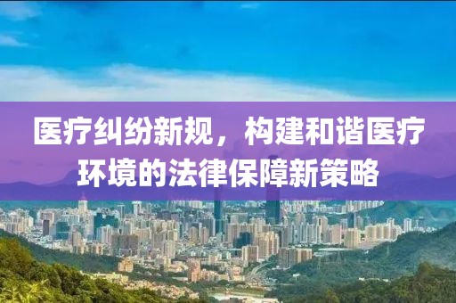 医疗纠纷新规，构建和谐医疗环境的法律保障新策略
