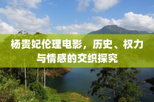 杨贵妃伦理电影，历史、权力与情感的交织探究