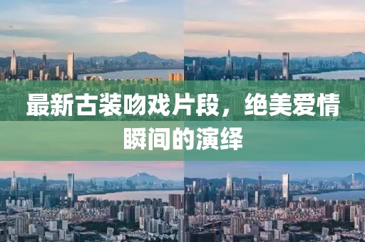 最新古装吻戏片段，绝美爱情瞬间的演绎