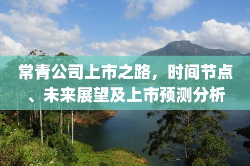 常青公司上市之路，时间节点、未来展望及上市预测分析