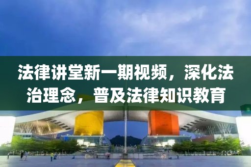 法律讲堂新一期视频，深化法治理念，普及法律知识教育