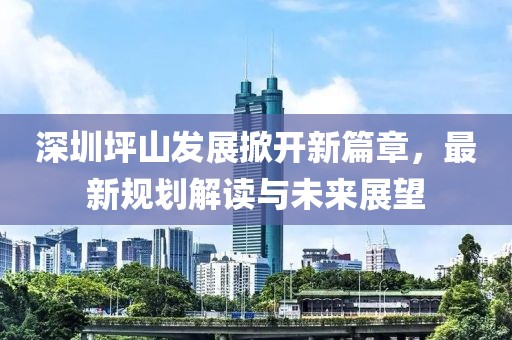 深圳坪山发展掀开新篇章，最新规划解读与未来展望