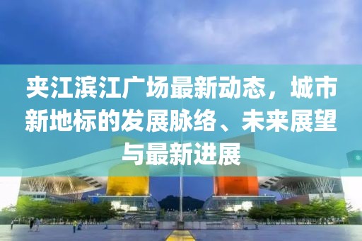 夹江滨江广场最新动态，城市新地标的发展脉络、未来展望与最新进展