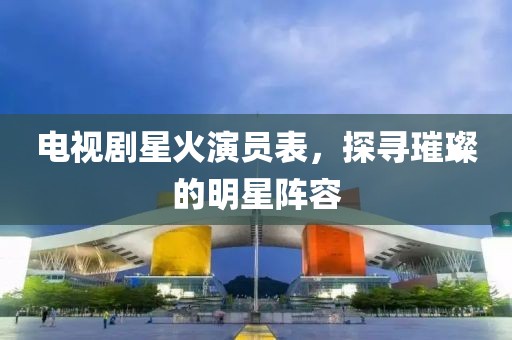 电视剧星火演员表，探寻璀璨的明星阵容