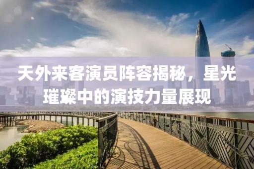 天外来客演员阵容揭秘，星光璀璨中的演技力量展现