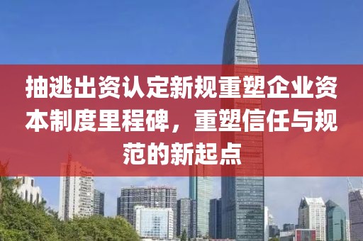 抽逃出资认定新规重塑企业资本制度里程碑，重塑信任与规范的新起点