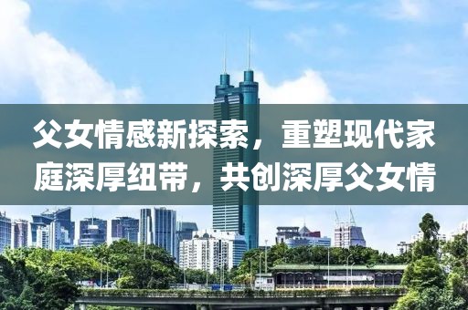 父女情感新探索，重塑现代家庭深厚纽带，共创深厚父女情