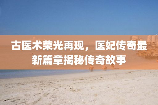 古医术荣光再现，医妃传奇最新篇章揭秘传奇故事