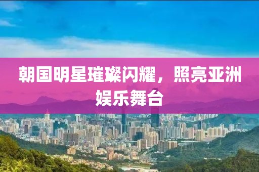 朝国明星璀璨闪耀，照亮亚洲娱乐舞台