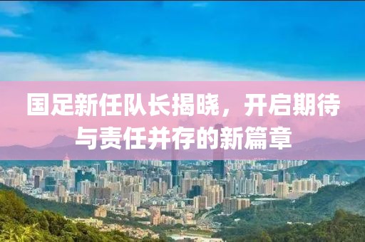 国足新任队长揭晓，开启期待与责任并存的新篇章