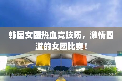 韩国女团热血竞技场，激情四溢的女团比赛！