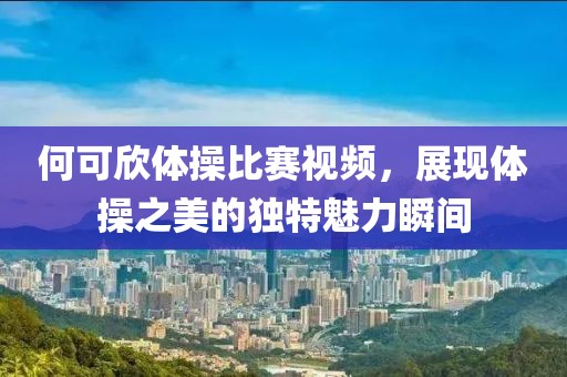 何可欣体操比赛视频，展现体操之美的独特魅力瞬间