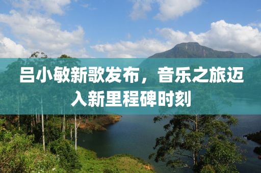 吕小敏新歌发布，音乐之旅迈入新里程碑时刻