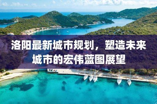 洛阳最新城市规划，塑造未来城市的宏伟蓝图展望